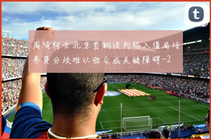周琦转会北京首钢谈判陷入僵局培养费分歧难以弥合成关键障碍