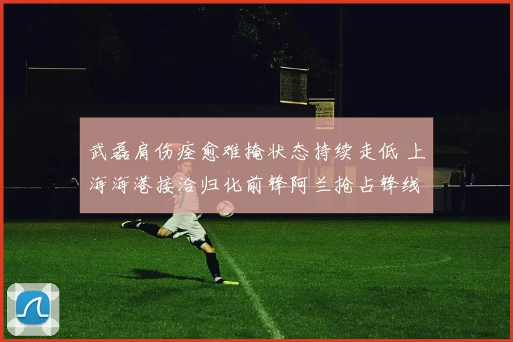 武磊肩伤痊愈难掩状态持续走低 上海海港接洽归化前锋阿兰抢占锋线备选新方案引热议