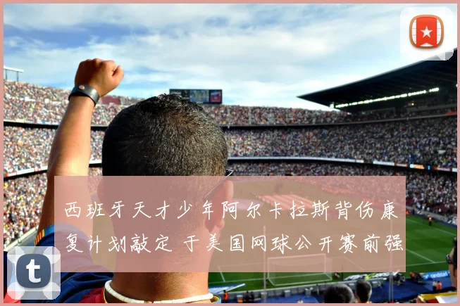 西班牙天才少年阿尔卡拉斯背伤康复计划敲定 于美国网球公开赛前强势回归