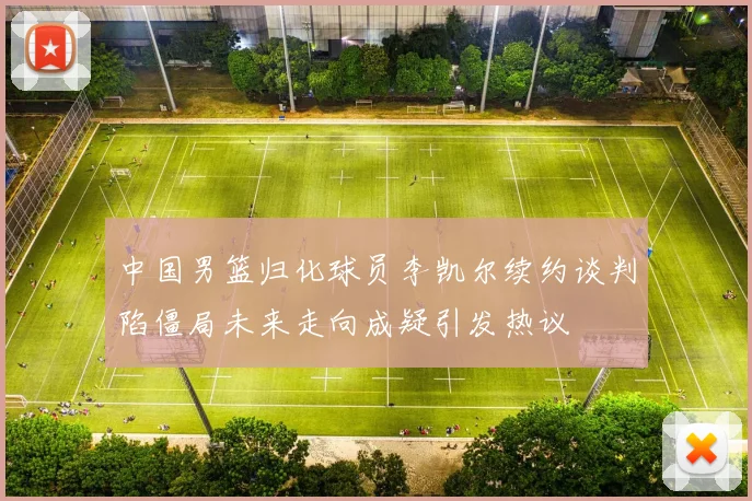 中国男篮归化球员李凯尔续约谈判陷僵局未来走向成疑引发热议