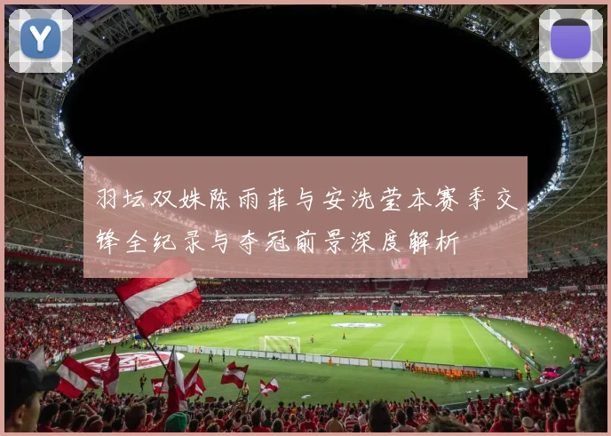 羽坛双姝陈雨菲与安洗莹本赛季交锋全纪录与夺冠前景深度解析