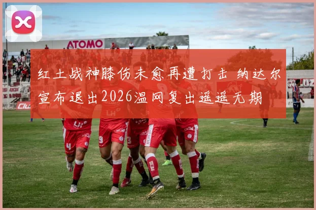 红土战神膝伤未愈再遭打击 纳达尔宣布退出2026温网复出遥遥无期