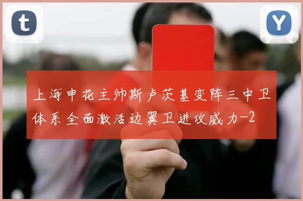 上海申花主帅斯卢茨基变阵三中卫体系全面激活边翼卫进攻威力
