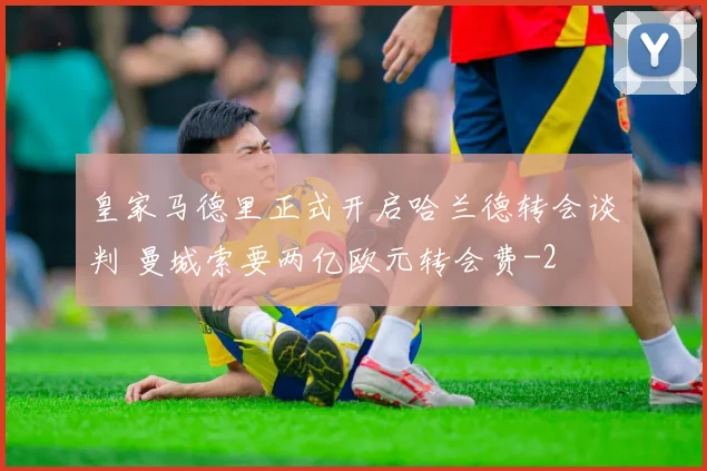 皇家马德里正式开启哈兰德转会谈判 曼城索要两亿欧元转会费