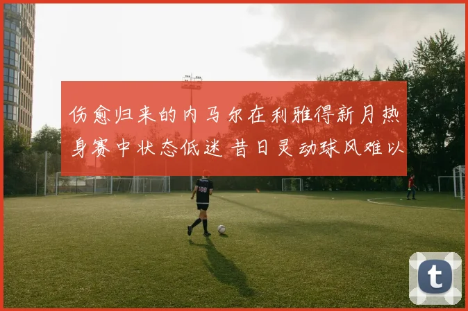 伤愈归来的内马尔在利雅得新月热身赛中状态低迷 昔日灵动球风难以再现引外界担忧