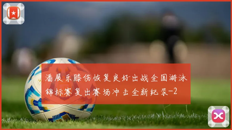 潘展乐膝伤恢复良好出战全国游泳锦标赛复出赛场冲击全新纪录