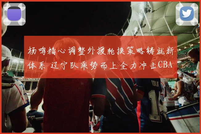 杨鸣精心调整外援轮换策略铸就新体系 辽宁队乘势而上全力冲击CBA三连冠王朝