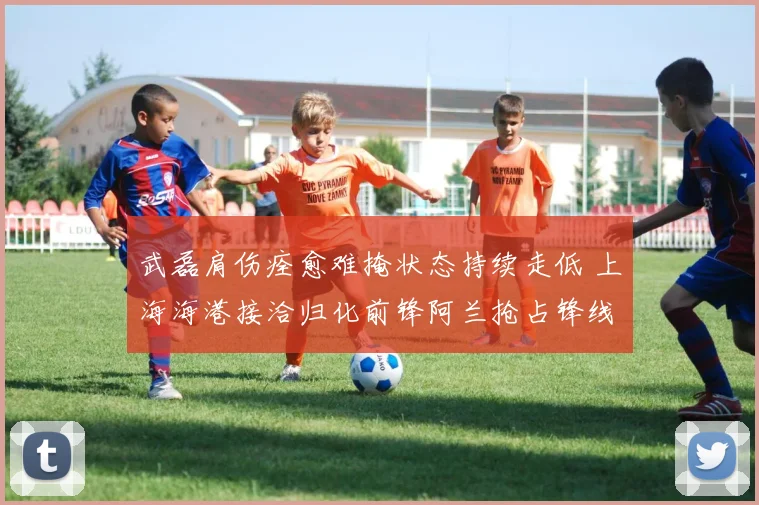 武磊肩伤痊愈难掩状态持续走低 上海海港接洽归化前锋阿兰抢占锋线备选新方案引热议
