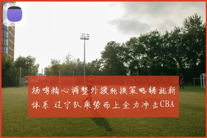 杨鸣精心调整外援轮换策略铸就新体系 辽宁队乘势而上全力冲击CBA三连冠王朝