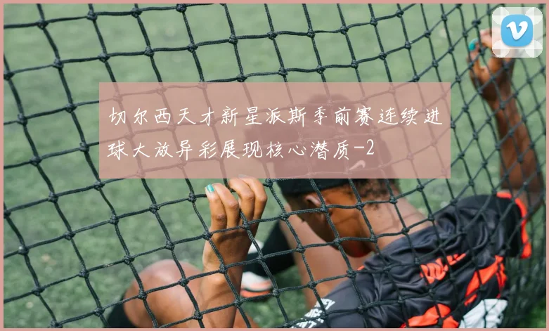 切尔西天才新星派斯季前赛连续进球大放异彩展现核心潜质