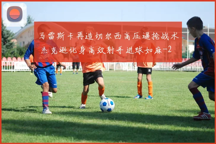 马雷斯卡再造切尔西高压逼抢战术 杰克逊化身高效射手进球如麻