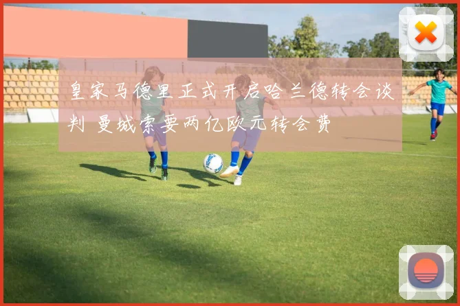 皇家马德里正式开启哈兰德转会谈判 曼城索要两亿欧元转会费