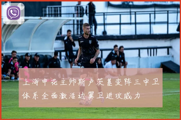 上海申花主帅斯卢茨基变阵三中卫体系全面激活边翼卫进攻威力