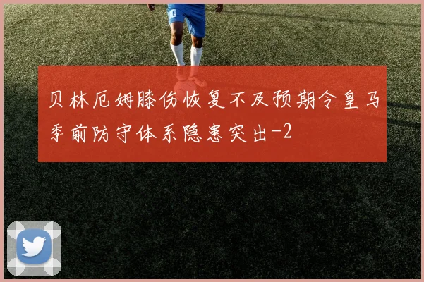 贝林厄姆膝伤恢复不及预期令皇马季前防守体系隐患突出