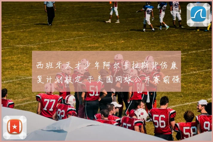 西班牙天才少年阿尔卡拉斯背伤康复计划敲定 于美国网球公开赛前强势回归