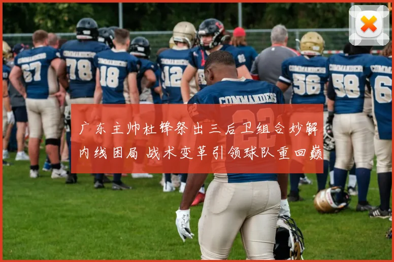 广东主帅杜锋祭出三后卫组合妙解内线困局 战术变革引领球队重回巅峰之路