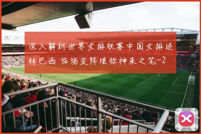 深入解析世界女排联赛中国女排逆转巴西 临场变阵堪称神来之笔