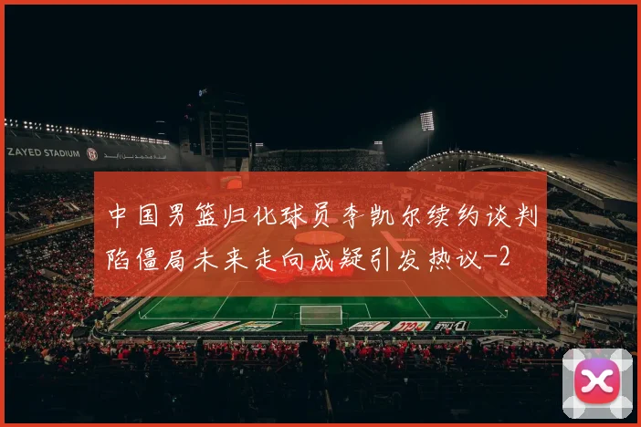 中国男篮归化球员李凯尔续约谈判陷僵局未来走向成疑引发热议