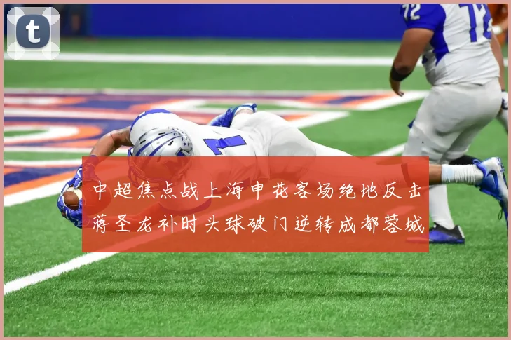 中超焦点战上海申花客场绝地反击蒋圣龙补时头球破门逆转成都蓉城