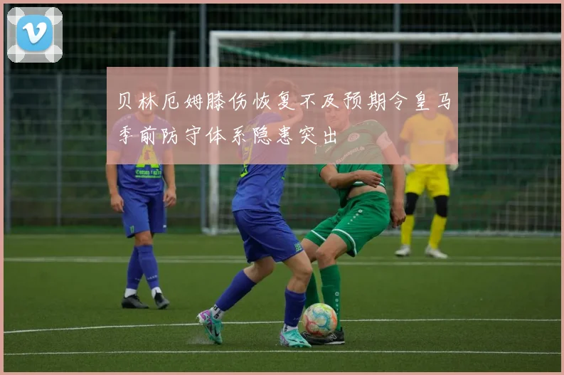 贝林厄姆膝伤恢复不及预期令皇马季前防守体系隐患突出