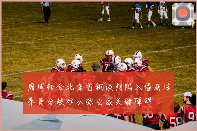 周琦转会北京首钢谈判陷入僵局培养费分歧难以弥合成关键障碍
