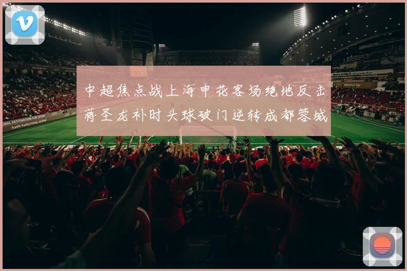 中超焦点战上海申花客场绝地反击蒋圣龙补时头球破门逆转成都蓉城