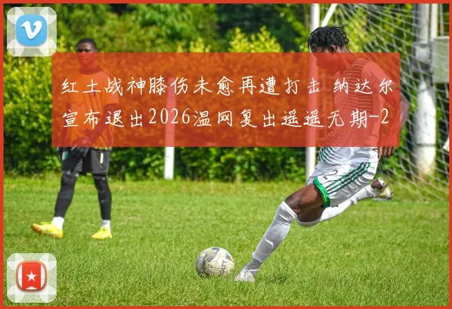 红土战神膝伤未愈再遭打击 纳达尔宣布退出2026温网复出遥遥无期