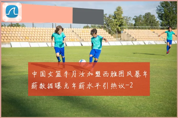 中国女篮李月汝加盟西雅图风暴年薪数据曝光年薪水平引热议
