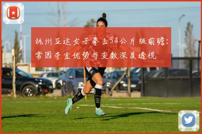 杭州亚运女子拳击54公斤级前瞻：常园夺金优势与变数深度透视