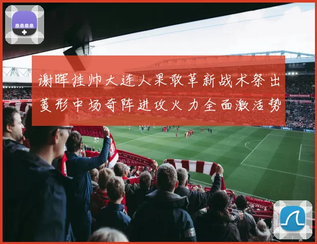 谢晖挂帅大连人果敢革新战术祭出菱形中场奇阵进攻火力全面激活势如破竹